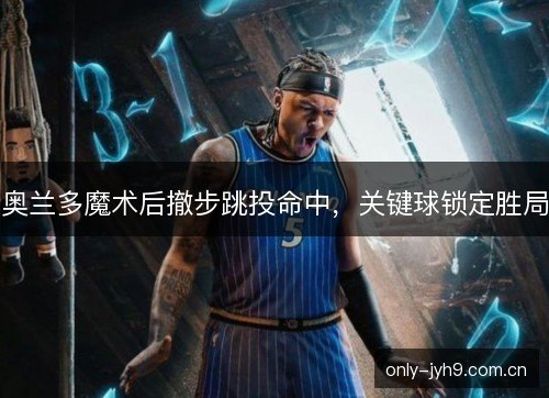 奥兰多魔术后撤步跳投命中，关键球锁定胜局